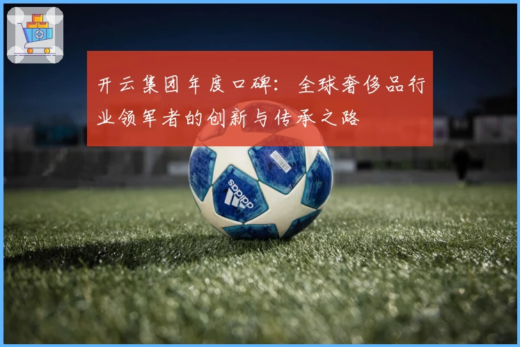 开云集团年度口碑:全球奢侈品行业领军者的创新与传承之路