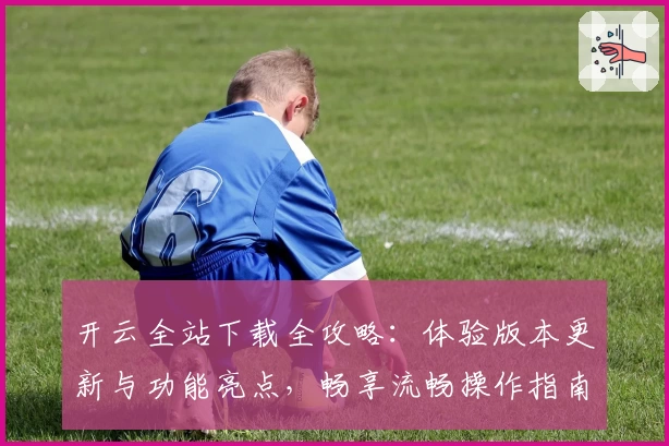 开云全站下载全攻略：体验版本更新与功能亮点，畅享流畅操作指南