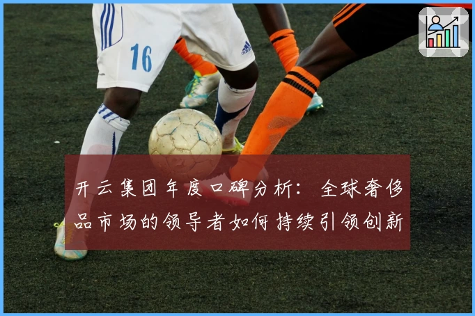 开云集团年度口碑分析：全球奢侈品市场的领导者如何持续引领创新潮流