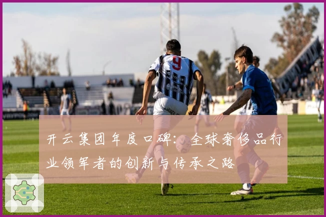 开云集团年度口碑：全球奢侈品行业领军者的创新与传承之路