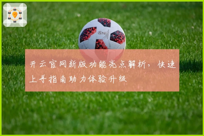 开云官网新版功能亮点解析，快速上手指南助力体验升级