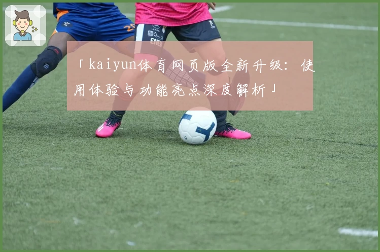 「kaiyun体育网页版全新升级：使用体验与功能亮点深度解析」