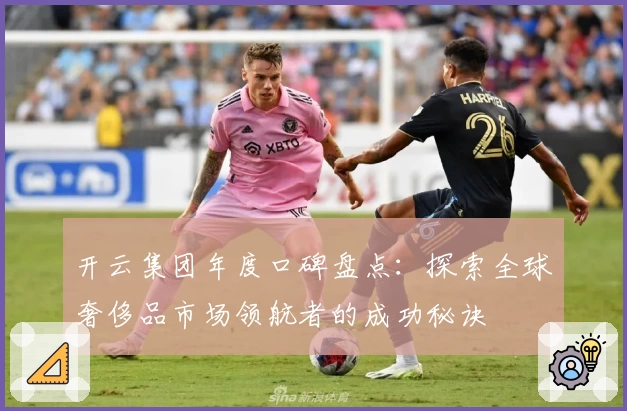 开云集团年度口碑盘点:探索全球奢侈品市场领航者的成功秘诀