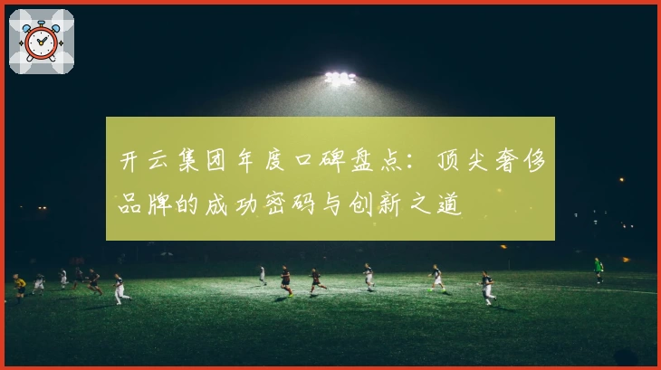 开云集团年度口碑盘点：顶尖奢侈品牌的成功密码与创新之道