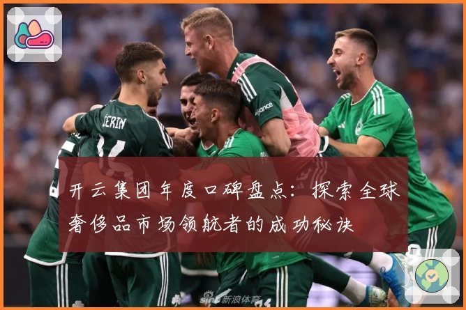 开云集团年度口碑盘点：探索全球奢侈品市场领航者的成功秘诀