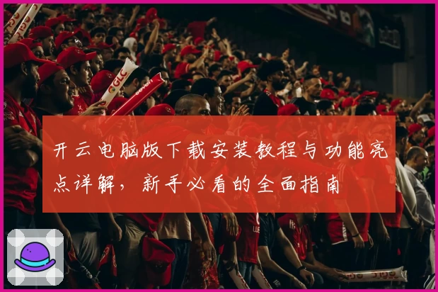 开云电脑版下载安装教程与功能亮点详解，新手必看的全面指南