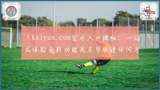 「kaiyun.com官方入口揭秘：一站式体验全新功能亮点与极速访问方法」