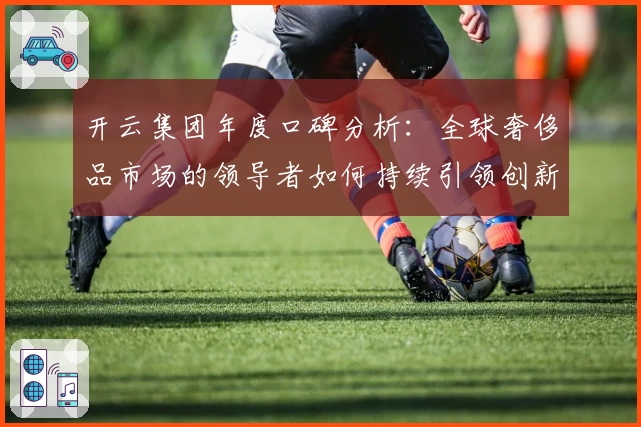 开云集团年度口碑分析：全球奢侈品市场的领导者如何持续引领创新潮流