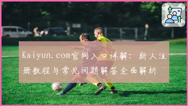 Kaiyun.com官网入口详解：新人注册教程与常见问题解答全面解析