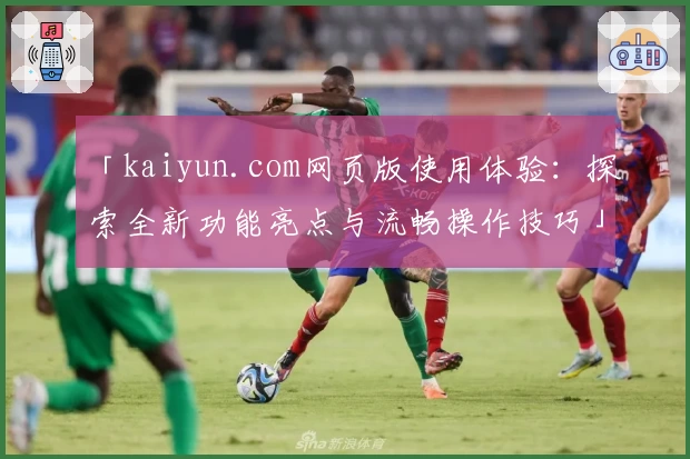 「kaiyun.com网页版使用体验：探索全新功能亮点与流畅操作技巧」