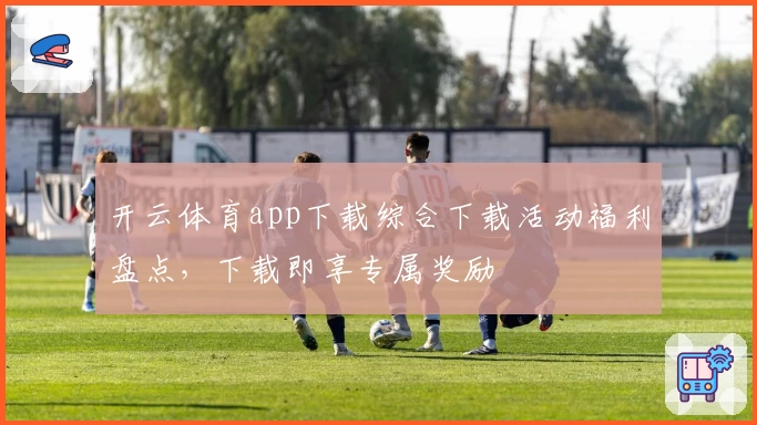 开云体育app下载综合下载活动福利盘点，下载即享专属奖励