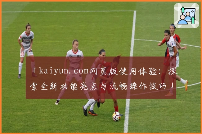 「kaiyun.com网页版使用体验：探索全新功能亮点与流畅操作技巧」