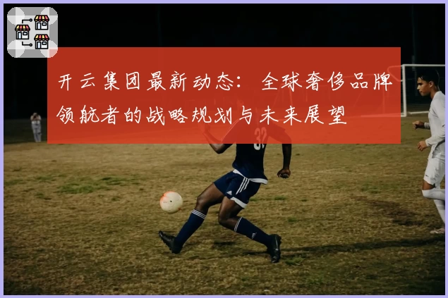 开云集团最新动态：全球奢侈品牌领航者的战略规划与未来展望