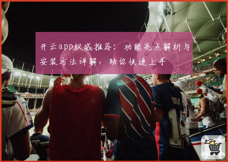 开云app权威推荐：功能亮点解析与安装方法详解，助你快速上手